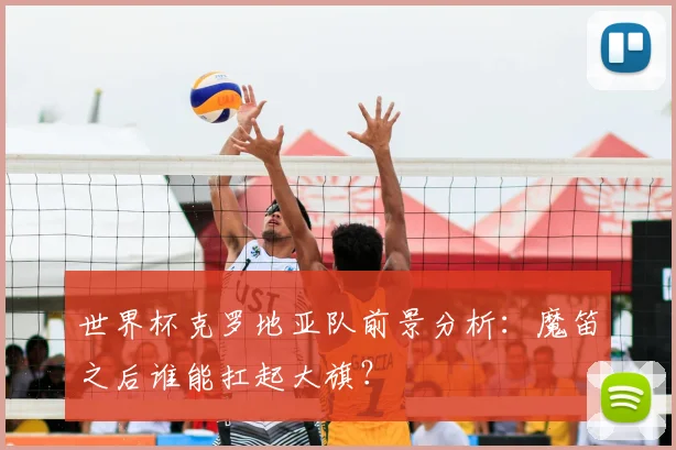 世界杯克罗地亚队前景分析：魔笛之后谁能扛起大旗？